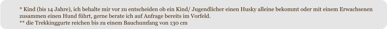 * Kind (bis 14 Jahre), ich behalte mir vor zu entscheiden ob ein Kind/ Jugendlicher einen Husky alleine bekommt oder mit einem Erwachsenen zusammen einen Hund fhrt, gerne berate ich auf Anfrage bereits im Vorfeld. ** die Trekkinggurte reichen bis zu einem Bauchumfang von 130 cm