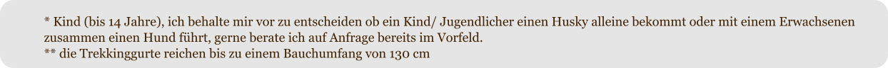 * Kind (bis 14 Jahre), ich behalte mir vor zu entscheiden ob ein Kind/ Jugendlicher einen Husky alleine bekommt oder mit einem Erwachsenen zusammen einen Hund fhrt, gerne berate ich auf Anfrage bereits im Vorfeld. ** die Trekkinggurte reichen bis zu einem Bauchumfang von 130 cm