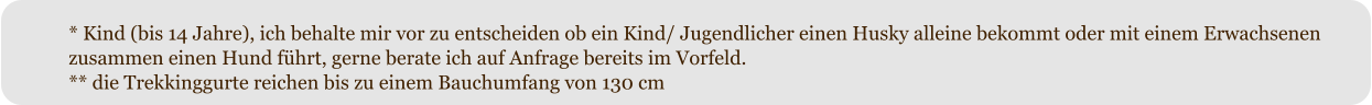 * Kind (bis 14 Jahre), ich behalte mir vor zu entscheiden ob ein Kind/ Jugendlicher einen Husky alleine bekommt oder mit einem Erwachsenen zusammen einen Hund fhrt, gerne berate ich auf Anfrage bereits im Vorfeld. ** die Trekkinggurte reichen bis zu einem Bauchumfang von 130 cm